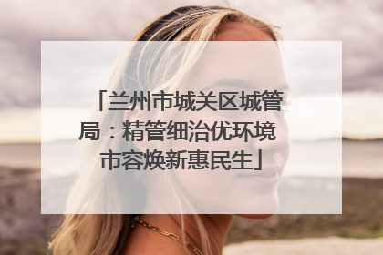 兰州市城关区城管局：精管细治优环境 市容焕新惠民生