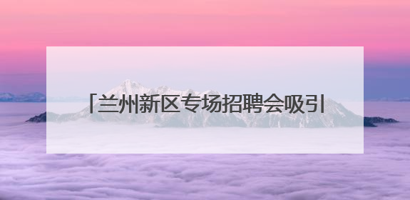 兰州新区专场招聘会吸引7000余人到场求职