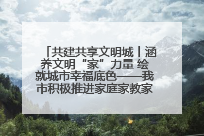 共建共享文明城丨涵养文明“家”力量 绘就城市幸福底色——我市积极推进家庭家教家风建设工作综述