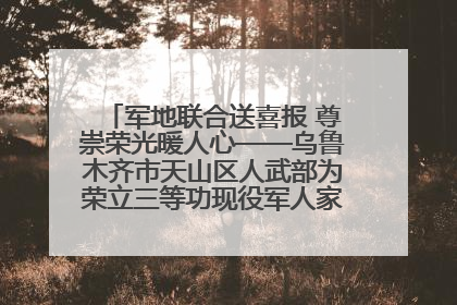军地联合送喜报 尊崇荣光暖人心——乌鲁木齐市天山区人武部为荣立三等功现役军人家庭送立功喜报