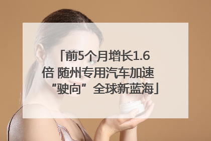 前5个月增长1.6倍 随州专用汽车加速“驶向”全球新蓝海
