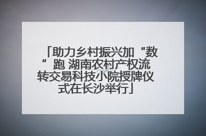 助力乡村振兴加“数”跑 湖南农村产权流转交易科技小院授牌仪式在长沙举行
