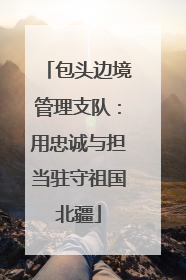 包头边境管理支队：用忠诚与担当驻守祖国北疆