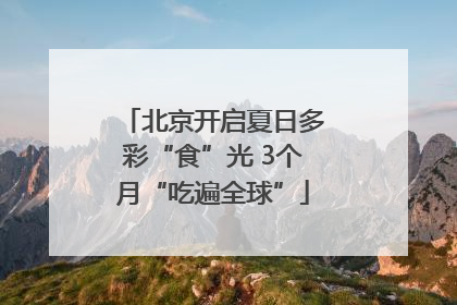北京开启夏日多彩“食”光 3个月“吃遍全球”