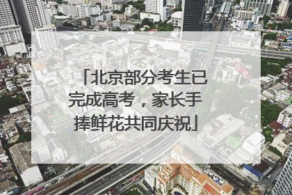 北京部分考生已完成高考，家长手捧鲜花共同庆祝