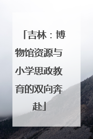 吉林：博物馆资源与小学思政教育的双向奔赴