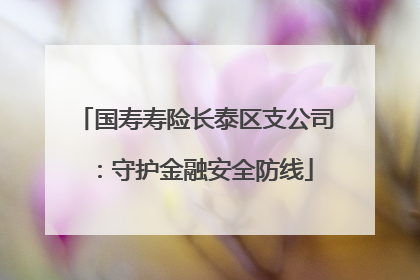 国寿寿险长泰区支公司：守护金融安全防线