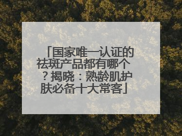 国家唯一认证的祛斑产品都有哪个？揭晓：熟龄肌护肤必备十大常客