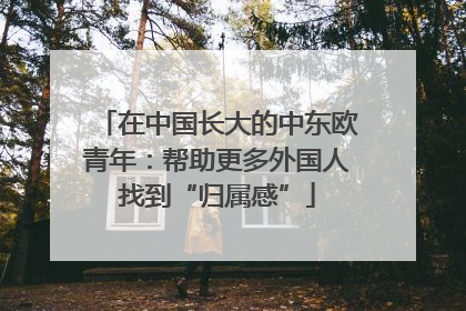 在中国长大的中东欧青年：帮助更多外国人找到“归属感”