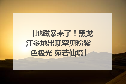 地磁暴来了！黑龙江多地出现罕见粉紫色极光 宛若仙境