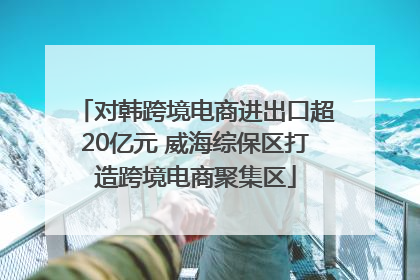 对韩跨境电商进出口超20亿元 威海综保区打造跨境电商聚集区