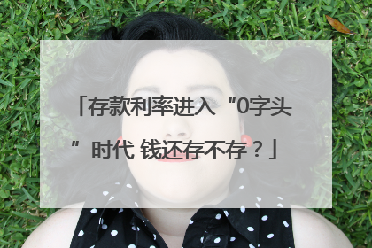 存款利率进入“0字头”时代 钱还存不存？