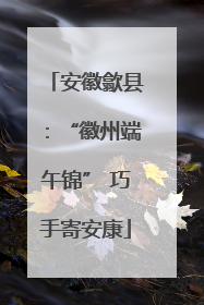 安徽歙县：“徽州端午锦” 巧手寄安康