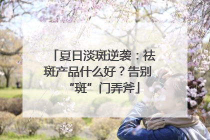 夏日淡斑逆袭：祛斑产品什么好？告别“斑”门弄斧