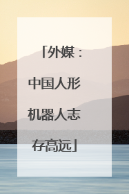 外媒：中国人形机器人志存高远