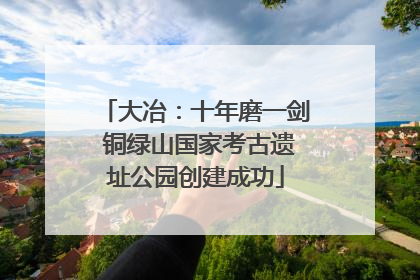 大冶：十年磨一剑 铜绿山国家考古遗址公园创建成功