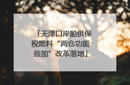 天津口岸船供保税燃料“两仓功能叠加”改革落地