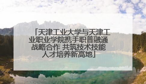 天津工业大学与天津工业职业学院携手职普融通战略合作 共筑技术技能人才培养新高地