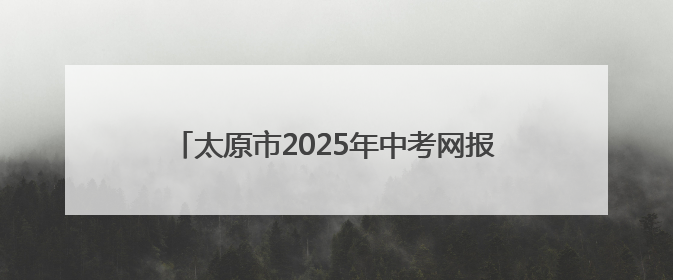 太原市2025年中考网报志愿以及成绩查询时间确定