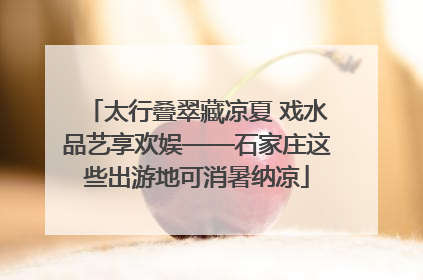 太行叠翠藏凉夏 戏水品艺享欢娱——石家庄这些出游地可消暑纳凉