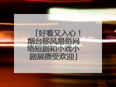 好看又入心！烟台移风易俗网络短剧和小戏小剧展播受欢迎