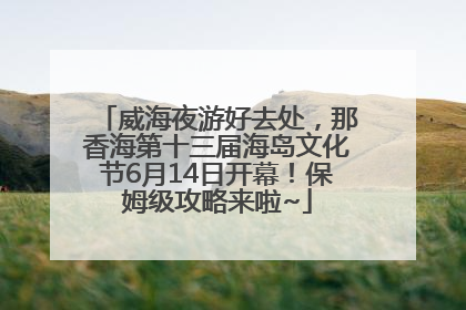 威海夜游好去处，那香海第十三届海岛文化节6月14日开幕！保姆级攻略来啦~