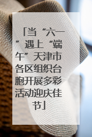 当“六一”遇上“端午”天津市各区组织台胞开展多彩活动迎庆佳节