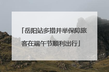 岳阳站多措并举保障旅客在端午节顺利出行