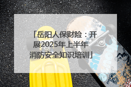 岳阳人保财险：开展2025年上半年消防安全知识培训