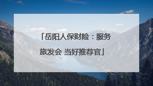 岳阳人保财险：服务旅发会 当好推荐官