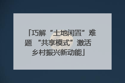 巧解“土地闲置”难题 “共享模式”激活乡村振兴新动能