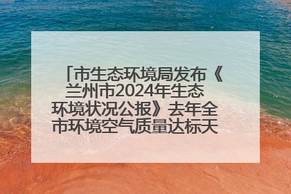 市生态环境局发布《兰州市2024年生态环境状况公报》去年全市环境空气质量达标天数301天