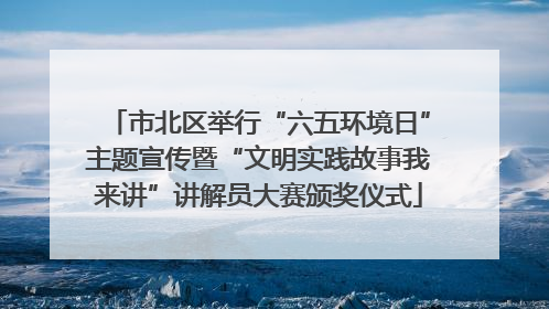 市北区举行“六五环境日”主题宣传暨“文明实践故事我来讲”讲解员大赛颁奖仪式