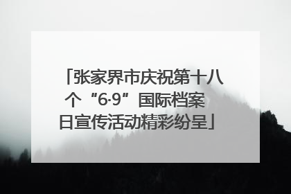 张家界市庆祝第十八个“6·9”国际档案日宣传活动精彩纷呈
