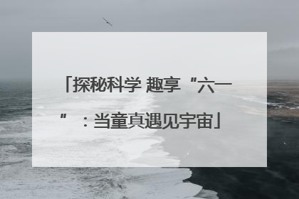 探秘科学 趣享“六一”：当童真遇见宇宙