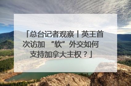 总台记者观察丨英王首次访加 “软”外交如何支持加拿大主权？