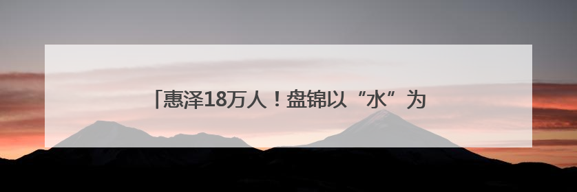 惠泽18万人！盘锦以“水”为笔，书写乡村幸福生活新答卷