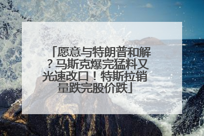 愿意与特朗普和解？马斯克爆完猛料又光速改口！特斯拉销量跌完股价跌