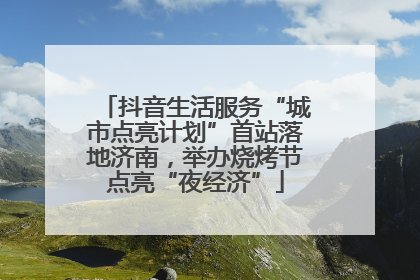抖音生活服务“城市点亮计划”首站落地济南，举办烧烤节点亮“夜经济”