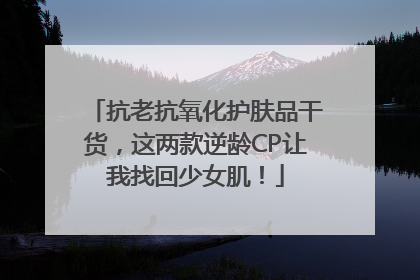 抗老抗氧化护肤品干货，这两款逆龄CP让我找回少女肌！