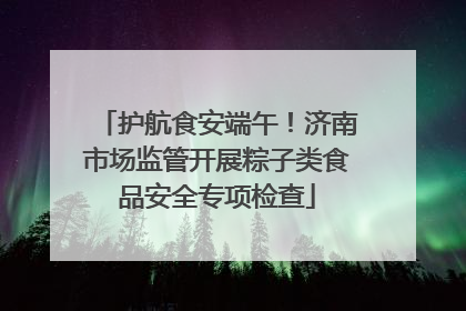 护航食安端午！济南市场监管开展粽子类食品安全专项检查
