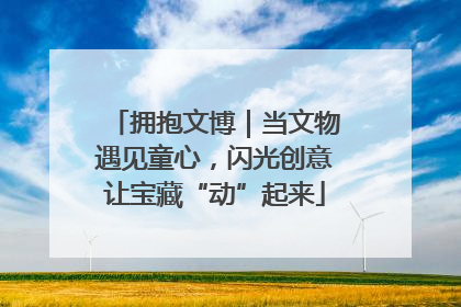 拥抱文博｜当文物遇见童心，闪光创意让宝藏“动”起来
