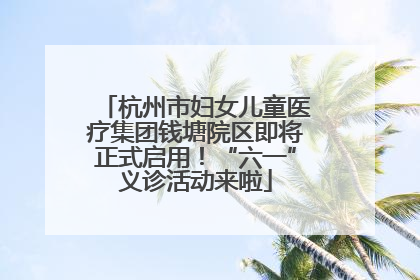杭州市妇女儿童医疗集团钱塘院区即将正式启用！“六一”义诊活动来啦