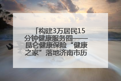 构建3万居民15分钟健康服务圈——昆仑健康保险“健康之家”落地济南市历城区鲍山街道