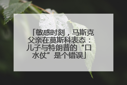敏感时刻，马斯克父亲在莫斯科表态：儿子与特朗普的“口水仗”是个错误