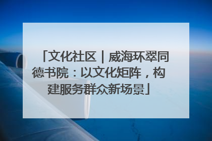 文化社区｜威海环翠同德书院：以文化矩阵，构建服务群众新场景