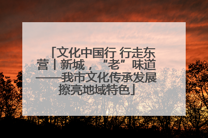 文化中国行 行走东营丨新城，“老”味道——我市文化传承发展擦亮地域特色