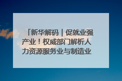 新华解码｜促就业强产业！权威部门解析人力资源服务业与制造业融合发展试点