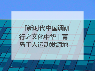 新时代中国调研行之文化中华｜青岛工人运动发源地红色文化浸人心