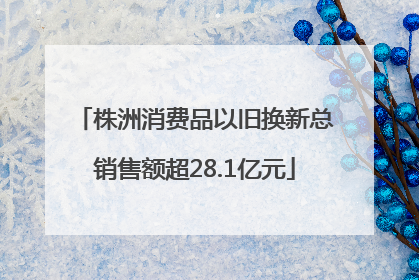 株洲消费品以旧换新总销售额超28.1亿元